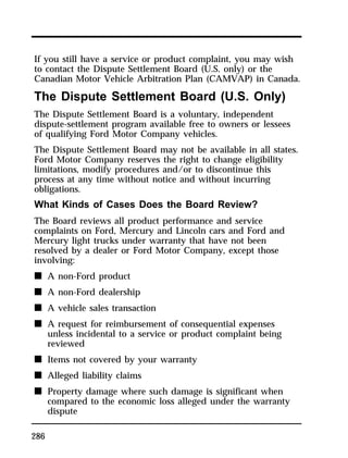If you still have a service or product complaint, you may wish 
to contact the Dispute Settlement Board (U.S. only) or the 
Canadian Motor Vehicle Arbitration Plan (CAMVAP) in Canada. 
The Dispute Settlement Board (U.S. Only) 
The Dispute Settlement Board is a voluntary, independent 
dispute-settlement program available free to owners or lessees 
of qualifying Ford Motor Company vehicles. 
The Dispute Settlement Board may not be available in all states. 
Ford Motor Company reserves the right to change eligibility 
limitations, modify procedures and/or to discontinue this 
process at any time without notice and without incurring 
obligations. 
What Kinds of Cases Does the Board Review? 
The Board reviews all product performance and service 
complaints on Ford, Mercury and Lincoln cars and Ford and 
Mercury light trucks under warranty that have not been 
resolved by a dealer or Ford Motor Company, except those 
involving: 
n A non-Ford product 
n A non-Ford dealership 
n A vehicle sales transaction 
n A request for reimbursement of consequential expenses 
286 
unless incidental to a service or product complaint being 
reviewed 
n Items not covered by your warranty 
n Alleged liability claims 
n Property damage where such damage is significant when 
compared to the economic loss alleged under the warranty 
dispute 
 