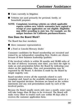 Customer Assistance 
287 
n Cases currently in litigation 
n Vehicles not used primarily for personal, family, or 
household purposes 
NOTE: Complaints involving vehicles on which applicable 
express written new vehicle warranties have expired at 
receipt of your application are not eligible. Eligibility 
may differ according to state law. For example, see the 
unique brochure for California purchasers/lessees. 
How Does the Board Work? 
The Board has four members: 
n three consumer representatives 
n a Ford or Lincoln-Mercury dealer 
Consumer candidates for Board membership are recruited and 
trained by an independent consulting firm. Dealers are chosen 
because of their business leadership qualities. 
If the involved vehicle is within 36 months and 36,000 miles of 
the date of delivery (warranty start date), you have the right to 
make an oral presentation before the Board by indicating your 
choice on the application. Also, oral presentations may be 
requested by the Board. A decision is made by the Board by 
simple majority vote. 
Board members review all the materials related to each 
complaint and, based on the available information, arrive at a 
fair and impartial decision. Decisions are based on the written 
statements and any oral presentations made by each of the 
involved parties. 
Because the Board usually meets only once a month, some cases 
will take longer than 30 days to be reviewed. The Board will 
make every effort to resolve each case within 40 days after it 
receives the customer application form. 
 