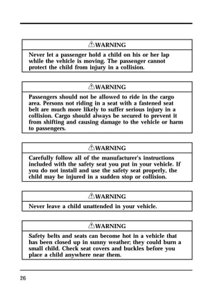 26 
RWARNING 
Never let a passenger hold a child on his or her lap 
while the vehicle is moving. The passenger cannot 
protect the child from injury in a collision. 
RWARNING 
Passengers should not be allowed to ride in the cargo 
area. Persons not riding in a seat with a fastened seat 
belt are much more likely to suffer serious injury in a 
collision. Cargo should always be secured to prevent it 
from shifting and causing damage to the vehicle or harm 
to passengers. 
RWARNING 
Carefully follow all of the manufacturer’s instructions 
included with the safety seat you put in your vehicle. If 
you do not install and use the safety seat properly, the 
child may be injured in a sudden stop or collision. 
RWARNING 
Never leave a child unattended in your vehicle. 
RWARNING 
Safety belts and seats can become hot in a vehicle that 
has been closed up in sunny weather; they could burn a 
small child. Check seat covers and buckles before you 
place a child anywhere near them. 
 