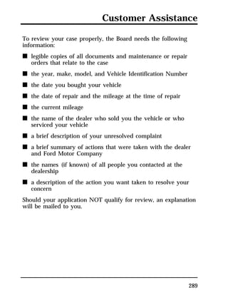 Customer Assistance 
289 
To review your case properly, the Board needs the following 
information: 
n legible copies of all documents and maintenance or repair 
orders that relate to the case 
n the year, make, model, and Vehicle Identification Number 
n the date you bought your vehicle 
n the date of repair and the mileage at the time of repair 
n the current mileage 
n the name of the dealer who sold you the vehicle or who 
serviced your vehicle 
n a brief description of your unresolved complaint 
n a brief summary of actions that were taken with the dealer 
and Ford Motor Company 
n the names (if known) of all people you contacted at the 
dealership 
n a description of the action you want taken to resolve your 
concern 
Should your application NOT qualify for review, an explanation 
will be mailed to you. 
 