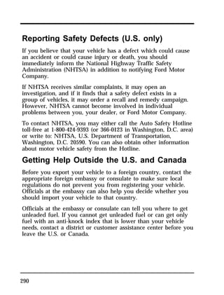 Reporting Safety Defects (U.S. only) 
If you believe that your vehicle has a defect which could cause 
an accident or could cause injury or death, you should 
immediately inform the National Highway Traffic Safety 
Administration (NHTSA) in addition to notifying Ford Motor 
Company. 
If NHTSA receives similar complaints, it may open an 
investigation, and if it finds that a safety defect exists in a 
group of vehicles, it may order a recall and remedy campaign. 
However, NHTSA cannot become involved in individual 
problems between you, your dealer, or Ford Motor Company. 
To contact NHTSA, you may either call the Auto Safety Hotline 
toll-free at 1-800-424-9393 (or 366-0123 in Washington, D.C. area) 
or write to: NHTSA, U.S. Department of Transportation, 
Washington, D.C. 20590. You can also obtain other information 
about motor vehicle safety from the Hotline. 
Getting Help Outside the U.S. and Canada 
Before you export your vehicle to a foreign country, contact the 
appropriate foreign embassy or consulate to make sure local 
regulations do not prevent you from registering your vehicle. 
Officials at the embassy can also help you decide whether you 
should import your vehicle to that country. 
Officials at the embassy or consulate can tell you where to get 
unleaded fuel. If you cannot get unleaded fuel or can get only 
fuel with an anti-knock index that is lower than your vehicle 
needs, contact a district or customer assistance center before you 
leave the U.S. or Canada. 
290 
 