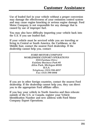 Customer Assistance 
Use of leaded fuel in your vehicle without a proper conversion 
may damage the effectiveness of your emissions control system 
and may cause engine knocking or serious engine damage. Ford 
Motor Company is not responsible for any damage that is 
caused by use of improper fuel. 
You may also have difficulty importing your vehicle back into 
the U.S. if you use leaded fuel. 
If your vehicle must be serviced while you are traveling or 
living in Central or South America, the Caribbean, or the 
Middle East, contact the nearest Ford dealership. If the 
dealership cannot help you, contact: 
291 
If you are in other foreign countries, contact the nearest Ford 
dealership. If the dealership cannot help you, they can direct 
you to the appropriate Ford affiliate office. 
If you buy your vehicle in North America and then relocate 
outside of the U.S. or Canada, register your Vehicle 
Identification Number and new address with Ford Motor 
Company Export Operations. 
 