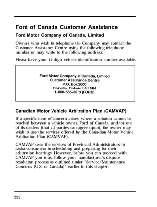 Ford of Canada Customer Assistance 
Ford Motor Company of Canada, Limited 
Owners who wish to telephone the Company may contact the 
Customer Assistance Centre using the following telephone 
number or may write to the following address: 
Please have your 17-digit vehicle identification number available. 
Canadian Motor Vehicle Arbitration Plan (CAMVAP) 
If a specific item of concern arises, where a solution cannot be 
reached between a vehicle owner, Ford of Canada, and/or one 
of its dealers (that all parties can agree upon), the owner may 
wish to use the services offered by the Canadian Motor Vehicle 
Arbitration Plan (CAMVAP). 
CAMVAP uses the services of Provincial Administrators to 
assist consumers in scheduling and preparing for their 
arbitration hearings. However, before you can proceed with 
CAMVAP you must follow your manufacturer’s dispute 
resolution process as outlined under “Service/Maintenance 
Concerns (U.S. or Canada)” earlier in this chapter. 
292 
 