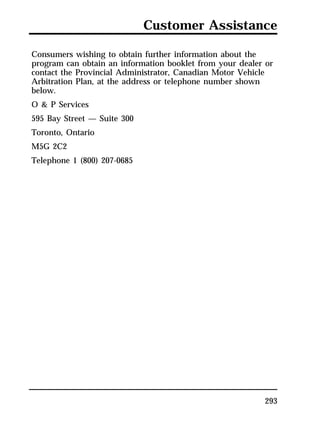 Customer Assistance 
Consumers wishing to obtain further information about the 
program can obtain an information booklet from your dealer or 
contact the Provincial Administrator, Canadian Motor Vehicle 
Arbitration Plan, at the address or telephone number shown 
below. 
O & P Services 
595 Bay Street — Suite 300 
Toronto, Ontario 
M5G 2C2 
Telephone 1 (800) 207-0685 
293 
 