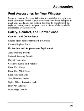 Accessories 
Ford Accessories for Your Windstar 
Many accessories for your Windstar are available through your 
local authorized dealer. These accessories have been designed to 
meet your needs and are custom designed to complement the 
style and aerodynamics of your vehicle. Some of the available 
accessories are listed below. 
Safety, Comfort, and Convenience 
Comfort and Convenience 
Engine Block Heater (Standard in Canada) 
Remote Keyless Entry 
Protection and Appearance Equipment 
Aero Running Boards 
Molded Running Boards 
Carpet Floor Mats 
Cleaners, Waxes and Polishes 
Front End Cover 
Front End Mini Cover 
Lubricants and Oils 
Side Window Shields 
Styled Wheel Protector Locks 
Rear Air Deflector 
Door Edge Guards 
295 
 