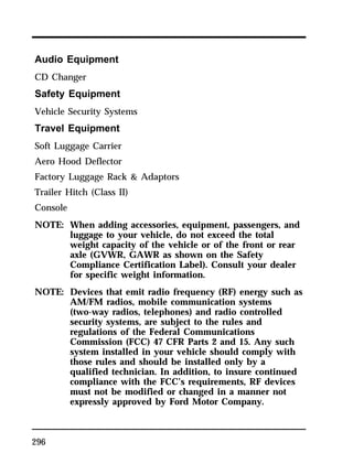 Audio Equipment 
CD Changer 
Safety Equipment 
Vehicle Security Systems 
Travel Equipment 
Soft Luggage Carrier 
Aero Hood Deflector 
Factory Luggage Rack & Adaptors 
Trailer Hitch (Class II) 
Console 
NOTE: When adding accessories, equipment, passengers, and 
296 
luggage to your vehicle, do not exceed the total 
weight capacity of the vehicle or of the front or rear 
axle (GVWR, GAWR as shown on the Safety 
Compliance Certification Label). Consult your dealer 
for specific weight information. 
NOTE: Devices that emit radio frequency (RF) energy such as 
AM/FM radios, mobile communication systems 
(two-way radios, telephones) and radio controlled 
security systems, are subject to the rules and 
regulations of the Federal Communications 
Commission (FCC) 47 CFR Parts 2 and 15. Any such 
system installed in your vehicle should comply with 
those rules and should be installed only by a 
qualified technician. In addition, to insure continued 
compliance with the FCC’s requirements, RF devices 
must not be modified or changed in a manner not 
expressly approved by Ford Motor Company. 
 