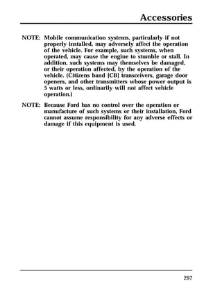 Accessories 
297 
NOTE: Mobile communication systems, particularly if not 
properly installed, may adversely affect the operation 
of the vehicle. For example, such systems, when 
operated, may cause the engine to stumble or stall. In 
addition, such systems may themselves be damaged, 
or their operation affected, by the operation of the 
vehicle. (Citizens band [CB] transceivers, garage door 
openers, and other transmitters whose power output is 
5 watts or less, ordinarily will not affect vehicle 
operation.) 
NOTE: Because Ford has no control over the operation or 
manufacture of such systems or their installation, Ford 
cannot assume responsibility for any adverse effects or 
damage if this equipment is used. 
 