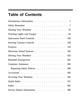 Table of Contents 
Introductory Information . . . . . . . . . . . . . . . 1 
Safety Restraints . . . . . . . . . . . . . . . . . . . 7 
Starting Your Windstar . . . . . . . . . . . . . . . . 55 
Warning Lights and Gauges . . . . . . . . . . . . . . 65 
Instrument Panel Controls . . . . . . . . . . . . . . 105 
Steering Column Controls . . . . . . . . . . . . . . 129 
Features . . . . . . . . . . . . . . . . . . . . . . 143 
Electronic Sound Systems . . . . . . . . . . . . . . 195 
Driving Your Windstar . . . . . . . . . . . . . . . 235 
Roadside Emergencies . . . . . . . . . . . . . . . . 261 
Customer Assistance . . . . . . . . . . . . . . . . 283 
Reporting Safety Defects . . . . . . . . . . . . . 290 
Accessories . . . . . . . . . . . . . . . . . . . . . 295 
Servicing Your Windstar . . . . . . . . . . . . . . . 301 
Quick Index . . . . . . . . . . . . . . . . . . . . 371 
Index. . . . . . . . . . . . . . . . . . . . . . . . 381 
Service Station Information . . . . . . . . . . . . . 396 
 