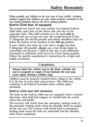 Safety Restraints 
When possible, put children in the rear seat of your vehicle. Accident 
statistics suggest that children are safer when properly restrained in the 
rear seating positions than in the front seating positions. 
Built-In Child Seat (If equipped) 
The second row bench seat may include two optional built-in 
child safety seats (one on the driver side and one on the 
passenger side). This child restraint is to be used only by 
children who are at least one year old, weigh between 9 and 
27 kilograms (20 and 60 pounds) and whose shoulders (top) are 
below the bottom of the headrest in the full up position. 
If your child is less than one year old or weighs less than 
9 kilograms (20 pounds), always use a rear facing infant or 
convertible seat because a child of that size is not sufficiently 
developed to withstand crash forces in a front facing position. 
Follow the specific manufacturer’s instructions for weight and 
height restrictions. 
27 
RWARNING 
Always latch the vehicle seat to the floor, whether the 
seat is occupied or empty. If not latched, the seat may 
cause injury during a sudden stop. 
Children must be properly buckled before riding in the vehicle. 
It is the law in every state and province. This child seat 
conforms to all Federal/Canadian motor vehicle safety 
standards. 
Built-in child seat belt retractors 
The belts on the built-in child seat are equipped with a retractor 
that locks when both belt tongues are latched into the crotch 
safety belt and buckle. 
The retractor will switch from the emergency locking mode to 
the automatic locking mode when the shoulder belts are pulled 
all the way out. The retractor will switch back to emergency 
locking mode when the belts are unbuckled and the shoulder 
belts retract completely. 
 