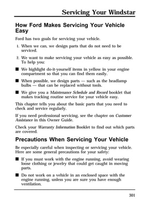 Servicing Your Windstar 
301 
How Ford Makes Servicing Your Vehicle 
Easy 
Ford has two goals for servicing your vehicle. 
1. When we can, we design parts that do not need to be 
serviced. 
2. We want to make servicing your vehicle as easy as possible. 
To help you: 
n We highlight do-it-yourself items in yellow in your engine 
compartment so that you can find them easily. 
n When possible, we design parts — such as the headlamp 
bulbs — that can be replaced without tools. 
n We give you a Maintenance Schedule and Record booklet that 
makes tracking routine service for your vehicle easy. 
This chapter tells you about the basic parts that you need to 
check and service regularly. 
If you need professional servicing, see the chapter on Customer 
Assistance in this Owner Guide. 
Check your Warranty Information Booklet to find out which parts 
are covered. 
Precautions When Servicing Your Vehicle 
Be especially careful when inspecting or servicing your vehicle. 
Here are some general precautions for your safety: 
n If you must work with the engine running, avoid wearing 
loose clothing or jewelry that could get caught in moving 
parts. 
n Do not work on a vehicle in an enclosed space with the 
engine running, unless you are sure you have enough 
ventilation. 
 