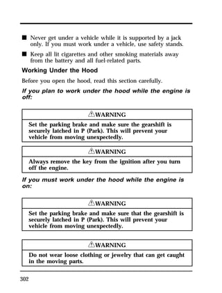 n Never get under a vehicle while it is supported by a jack 
302 
only. If you must work under a vehicle, use safety stands. 
n Keep all lit cigarettes and other smoking materials away 
from the battery and all fuel-related parts. 
Working Under the Hood 
Before you open the hood, read this section carefully. 
If you plan to work under the hood while the engine is 
off: 
RWARNING 
Set the parking brake and make sure the gearshift is 
securely latched in P (Park). This will prevent your 
vehicle from moving unexpectedly. 
RWARNING 
Always remove the key from the ignition after you turn 
off the engine. 
If you must work under the hood while the engine is 
on: 
RWARNING 
Set the parking brake and make sure that the gearshift is 
securely latched in P (Park). This will prevent your 
vehicle from moving unexpectedly. 
RWARNING 
Do not wear loose clothing or jewelry that can get caught 
in the moving parts. 
 
