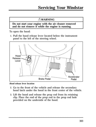 Servicing Your Windstar 
303 
RWARNING 
Do not start your engine with the air cleaner removed 
and do not remove it while the engine is running. 
To open the hood: 
1. Pull the hood release lever located below the instrument 
panel to the left of the steering wheel. 
Hood release lever location 
2. Go to the front of the vehicle and release the secondary 
hood latch under the hood in the front center of the vehicle. 
3. Lift the hood and release the prop rod from its retaining 
clip. Place the end of the prop rod in the prop rod hole 
provided on the underside of the hood. 
 