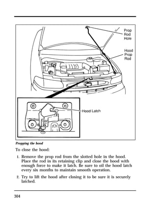 Propping the hood 
To close the hood: 
1. Remove the prop rod from the slotted hole in the hood. 
304 
Place the rod in its retaining clip and close the hood with 
enough force to make it latch. Be sure to oil the hood latch 
every six months to maintain smooth operation. 
2. Try to lift the hood after closing it to be sure it is securely 
latched. 
 