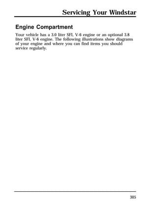 Servicing Your Windstar 
Engine Compartment 
Your vehicle has a 3.0 liter SFI, V-6 engine or an optional 3.8 
liter SFI, V-6 engine. The following illustrations show diagrams 
of your engine and where you can find items you should 
service regularly. 
305 
 