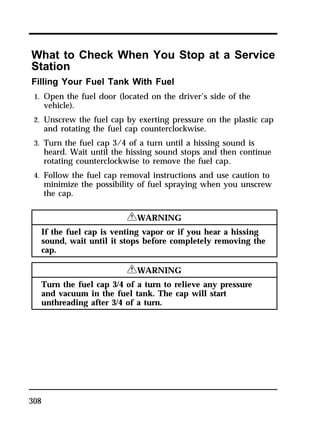 What to Check When You Stop at a Service 
Station 
Filling Your Fuel Tank With Fuel 
1. Open the fuel door (located on the driver’s side of the 
308 
vehicle). 
2. Unscrew the fuel cap by exerting pressure on the plastic cap 
and rotating the fuel cap counterclockwise. 
3. Turn the fuel cap 3/4 of a turn until a hissing sound is 
heard. Wait until the hissing sound stops and then continue 
rotating counterclockwise to remove the fuel cap. 
4. Follow the fuel cap removal instructions and use caution to 
minimize the possibility of fuel spraying when you unscrew 
the cap. 
RWARNING 
If the fuel cap is venting vapor or if you hear a hissing 
sound, wait until it stops before completely removing the 
cap. 
RWARNING 
Turn the fuel cap 3/4 of a turn to relieve any pressure 
and vacuum in the fuel tank. The cap will start 
unthreading after 3/4 of a turn. 
 