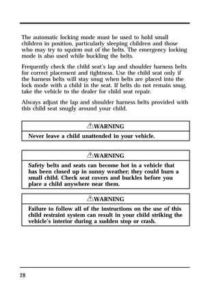 The automatic locking mode must be used to hold small 
children in position, particularly sleeping children and those 
who may try to squirm out of the belts. The emergency locking 
mode is also used while buckling the belts. 
Frequently check the child seat’s lap and shoulder harness belts 
for correct placement and tightness. Use the child seat only if 
the harness belts will stay snug when belts are placed into the 
lock mode with a child in the seat. If belts do not remain snug, 
take the vehicle to the dealer for child seat repair. 
Always adjust the lap and shoulder harness belts provided with 
this child seat snugly around your child. 
28 
RWARNING 
Never leave a child unattended in your vehicle. 
RWARNING 
Safety belts and seats can become hot in a vehicle that 
has been closed up in sunny weather; they could burn a 
small child. Check seat covers and buckles before you 
place a child anywhere near them. 
RWARNING 
Failure to follow all of the instructions on the use of this 
child restraint system can result in your child striking the 
vehicle’s interior during a sudden stop or crash. 
 