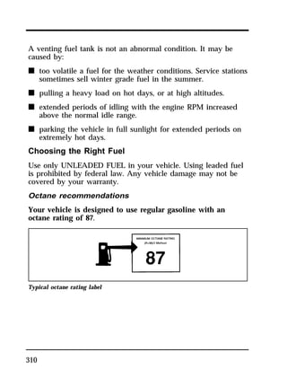 A venting fuel tank is not an abnormal condition. It may be 
caused by: 
n too volatile a fuel for the weather conditions. Service stations 
310 
sometimes sell winter grade fuel in the summer. 
n pulling a heavy load on hot days, or at high altitudes. 
n extended periods of idling with the engine RPM increased 
above the normal idle range. 
n parking the vehicle in full sunlight for extended periods on 
extremely hot days. 
Choosing the Right Fuel 
Use only UNLEADED FUEL in your vehicle. Using leaded fuel 
is prohibited by federal law. Any vehicle damage may not be 
covered by your warranty. 
Octane recommendations 
Your vehicle is designed to use regular gasoline with an 
octane rating of 87. 
Typical octane rating label 
 