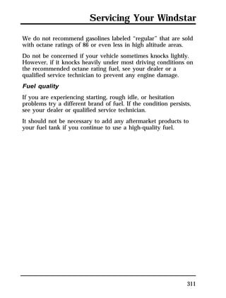 Servicing Your Windstar 
We do not recommend gasolines labeled “regular” that are sold 
with octane ratings of 86 or even less in high altitude areas. 
Do not be concerned if your vehicle sometimes knocks lightly. 
However, if it knocks heavily under most driving conditions on 
the recommended octane rating fuel, see your dealer or a 
qualified service technician to prevent any engine damage. 
Fuel quality 
If you are experiencing starting, rough idle, or hesitation 
problems try a different brand of fuel. If the condition persists, 
see your dealer or qualified service technician. 
It should not be necessary to add any aftermarket products to 
your fuel tank if you continue to use a high-quality fuel. 
311 
 