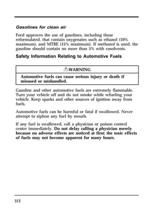 Gasolines for clean air 
Ford approves the use of gasolines, including those 
reformulated, that contain oxygenates such as ethanol (10% 
maximum), and MTBE (15% maximum). If methanol is used, the 
gasoline should contain no more than 5% with cosolvents. 
Safety Information Relating to Automotive Fuels 
312 
RWARNING 
Automotive fuels can cause serious injury or death if 
misused or mishandled. 
Gasoline and other automotive fuels are extremely flammable. 
Turn your vehicle off and do not smoke while refueling your 
vehicle. Keep sparks and other sources of ignition away from 
fuels. 
Automotive fuels can be harmful or fatal if swallowed. Never 
attempt to siphon any fuel by mouth. 
If any fuel is swallowed, call a physician or poison control 
center immediately. Do not delay calling a physician merely 
because no adverse effects are noticed at first; the toxic effects 
of fuels may not become apparent for many hours. 
 