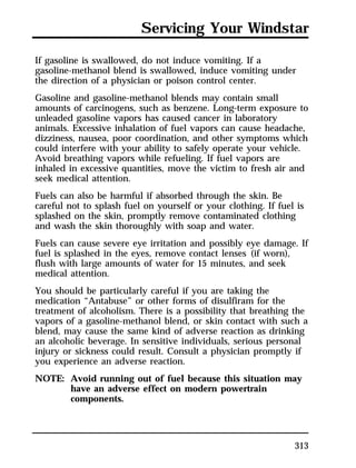 Servicing Your Windstar 
If gasoline is swallowed, do not induce vomiting. If a 
gasoline-methanol blend is swallowed, induce vomiting under 
the direction of a physician or poison control center. 
Gasoline and gasoline-methanol blends may contain small 
amounts of carcinogens, such as benzene. Long-term exposure to 
unleaded gasoline vapors has caused cancer in laboratory 
animals. Excessive inhalation of fuel vapors can cause headache, 
dizziness, nausea, poor coordination, and other symptoms which 
could interfere with your ability to safely operate your vehicle. 
Avoid breathing vapors while refueling. If fuel vapors are 
inhaled in excessive quantities, move the victim to fresh air and 
seek medical attention. 
Fuels can also be harmful if absorbed through the skin. Be 
careful not to splash fuel on yourself or your clothing. If fuel is 
splashed on the skin, promptly remove contaminated clothing 
and wash the skin thoroughly with soap and water. 
Fuels can cause severe eye irritation and possibly eye damage. If 
fuel is splashed in the eyes, remove contact lenses (if worn), 
flush with large amounts of water for 15 minutes, and seek 
medical attention. 
You should be particularly careful if you are taking the 
medication “Antabuse” or other forms of disulfiram for the 
treatment of alcoholism. There is a possibility that breathing the 
vapors of a gasoline-methanol blend, or skin contact with such a 
blend, may cause the same kind of adverse reaction as drinking 
an alcoholic beverage. In sensitive individuals, serious personal 
injury or sickness could result. Consult a physician promptly if 
you experience an adverse reaction. 
NOTE: Avoid running out of fuel because this situation may 
313 
have an adverse effect on modern powertrain 
components. 
 