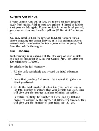 Running Out of Fuel 
If your vehicle runs out of fuel, try to stop on level ground 
away from traffic. Add at least two gallons (8 liters) of fuel to 
start your vehicle again. If your vehicle is not on level ground, 
you may need as much as five gallons (20 liters) of fuel to start 
it. 
You may need to turn the ignition to START several times 
before engaging the starter (leaving it in that position several 
seconds each time) before the fuel system starts to pump fuel 
from the tank to the engine. 
Fuel Economy 
Fuel economy is an estimate of the efficiency of your vehicle 
and can be calculated as Miles Per Gallon (MPG) or Liters Per 
100 Kilometers (L/100K). 
To calculate the fuel economy: 
1. Fill the tank completely and record the inital odometer 
314 
reading. 
2. Every time you buy fuel record the amount (in gallons or 
liters) purchased. 
3. Divide the total number of miles that you have driven by 
the total number of gallons that your vehicle has used. This 
will give you the average numbers of miles per gallon. 
In metric, multiply the number of liters used by 100 and 
divide the answer by the number of kilometers traveled. This 
will give you the number of liters used per 100 km. 
 