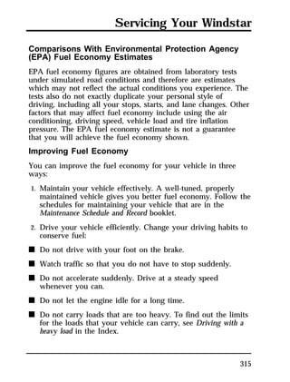 Servicing Your Windstar 
Comparisons With Environmental Protection Agency 
(EPA) Fuel Economy Estimates 
EPA fuel economy figures are obtained from laboratory tests 
under simulated road conditions and therefore are estimates 
which may not reflect the actual conditions you experience. The 
tests also do not exactly duplicate your personal style of 
driving, including all your stops, starts, and lane changes. Other 
factors that may affect fuel economy include using the air 
conditioning, driving speed, vehicle load and tire inflation 
pressure. The EPA fuel economy estimate is not a guarantee 
that you will achieve the fuel economy shown. 
Improving Fuel Economy 
You can improve the fuel economy for your vehicle in three 
ways: 
1. Maintain your vehicle effectively. A well-tuned, properly 
maintained vehicle gives you better fuel economy. Follow the 
schedules for maintaining your vehicle that are in the 
Maintenance Schedule and Record booklet. 
2. Drive your vehicle efficiently. Change your driving habits to 
conserve fuel: 
n Do not drive with your foot on the brake. 
n Watch traffic so that you do not have to stop suddenly. 
n Do not accelerate suddenly. Drive at a steady speed 
315 
whenever you can. 
n Do not let the engine idle for a long time. 
n Do not carry loads that are too heavy. To find out the limits 
for the loads that your vehicle can carry, see Driving with a 
heavy load in the Index. 
 