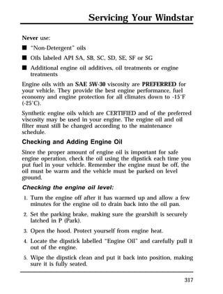 Servicing Your Windstar 
317 
Never use: 
n “Non-Detergent” oils 
n Oils labeled API SA, SB, SC, SD, SE, SF or SG 
n Additional engine oil additives, oil treatments or engine 
treatments 
Engine oils with an SAE 5W-30 viscosity are PREFERRED for 
your vehicle. They provide the best engine performance, fuel 
economy and engine protection for all climates down to -15°F 
(-25°C). 
Synthetic engine oils which are CERTIFIED and of the preferred 
viscosity may be used in your engine. The engine oil and oil 
filter must still be changed according to the maintenance 
schedule. 
Checking and Adding Engine Oil 
Since the proper amount of engine oil is important for safe 
engine operation, check the oil using the dipstick each time you 
put fuel in your vehicle. Remember the engine must be off, the 
oil must be warm and the vehicle must be parked on level 
ground. 
Checking the engine oil level: 
1. Turn the engine off after it has warmed up and allow a few 
minutes for the engine oil to drain back into the oil pan. 
2. Set the parking brake, making sure the gearshift is securely 
latched in P (Park). 
3. Open the hood. Protect yourself from engine heat. 
4. Locate the dipstick labelled “Engine Oil” and carefully pull it 
out of the engine. 
5. Wipe the dipstick clean and put it back into position, making 
sure it is fully seated. 
 