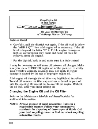 Engine oil dipstick 
6. Carefully, pull the dipstick out again. If the oil level is below 
318 
the “ADD 1 QT.” line, add engine oil as necessary. If the oil 
level is beyond the letter “F” in FULL, engine damage or 
high oil consumption may occur and some oil must be 
removed from the engine. 
7. Put the dipstick back in and make sure it is fully seated. 
It may be necessary to add some oil between oil changes. Make 
sure you use a CERTIFIED engine oil of the preferred viscosity. 
Your vehicle’s warranty coverage may not apply if engine 
damage is caused by the use of improper engine oil. 
Add engine oil through the oil filler cap highlighted in yellow. 
To add oil, remove the filler cap and use a funnel to pour oil 
into the opening. Be careful not to overfill the engine. Recheck 
the oil level after you finish adding oil. 
Changing the Engine Oil and the Oil Filter 
Refer to the Maintenance Schedule and Record booklet for 
additional information. 
NOTE: Always dispose of used automotive fluids in a 
responsible manner. Follow your community’s 
standards for disposing of these types of fluids. Call 
your local recycling center to find out about recycling 
automotive fluids. 
 
