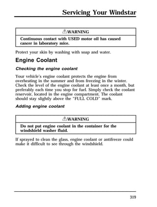 Servicing Your Windstar 
319 
RWARNING 
Continuous contact with USED motor oil has caused 
cancer in laboratory mice. 
Protect your skin by washing with soap and water. 
Engine Coolant 
Checking the engine coolant 
Your vehicle’s engine coolant protects the engine from 
overheating in the summer and from freezing in the winter. 
Check the level of the engine coolant at least once a month, but 
preferably each time you stop for fuel. Simply check the coolant 
reservoir, located in the engine compartment. The coolant 
should stay slightly above the “FULL COLD” mark. 
Adding engine coolant 
RWARNING 
Do not put engine coolant in the container for the 
windshield washer fluid. 
If sprayed to clean the glass, engine coolant or antifreeze could 
make it difficult to see through the windshield. 
 