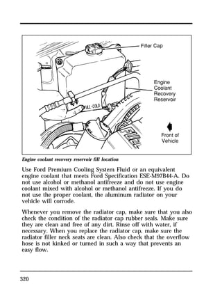 Engine coolant recovery reservoir fill location 
Use Ford Premium Cooling System Fluid or an equivalent 
engine coolant that meets Ford Specification ESE-M97B44-A. Do 
not use alcohol or methanol antifreeze and do not use engine 
coolant mixed with alcohol or methanol antifreeze. If you do 
not use the proper coolant, the aluminum radiator on your 
vehicle will corrode. 
Whenever you remove the radiator cap, make sure that you also 
check the condition of the radiator cap rubber seals. Make sure 
they are clean and free of any dirt. Rinse off with water, if 
necessary. When you replace the radiator cap, make sure the 
radiator filler neck seats are clean. Also check that the overflow 
hose is not kinked or turned in such a way that prevents an 
easy flow. 
320 
 