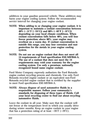 additives in your gasoline powered vehicle. These additives may 
harm your engine cooling system. Follow the recommended 
service interval for changing your engine coolant. 
NOTE: When adding to or changing your engine coolant, it is 
322 
important to maintain a coolant concentration between 
40% (s11°F [s24°C]) and 60% (s62°F [s52°C]) 
depending on your local climate conditions. When 
coolant concentration falls below 40%, you will lose 
freeze protection; above 60%, your engine may 
overheat on a warm day. If coolant concentration is 
outside this range, you may lose corrosion and rust 
protection for the metals in your engine cooling 
system. 
NOTE: Do not use an engine coolant that does not meet all 
14 requirements of Ford specification ESE-M97B44-A. 
The use of a coolant that does not meet the 14 
requirements may void your warranty for the engine 
cooling system. Use only a premium, nationally 
recognized brand name engine coolant. 
Ford Motor Company expressly authorizes the Ford Rotunda 
engine coolant recycling process and chemicals. Use only Ford 
Rotunda recycled engine coolant or an equivalent non-Ford 
Rotunda recycled engine coolant that is certified by the supplier 
to meet Ford specification ESE-M97B44-A. 
NOTE: Always dispose of used automotive fluids in a 
responsible manner. Follow your community’s 
standards for disposing of these types of fluids. Call 
your local recycling center to find out about recycling 
automotive fluids. 
Leave the coolant in all year. Make sure that the coolant will 
not freeze at the temperature level in which you usually drive 
during winter months. Keep an engine coolant in your engine 
that has a protection rating of at least s20°F (s29°C). 
 