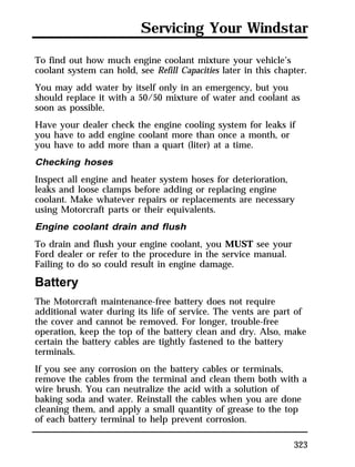Servicing Your Windstar 
To find out how much engine coolant mixture your vehicle’s 
coolant system can hold, see Refill Capacities later in this chapter. 
You may add water by itself only in an emergency, but you 
should replace it with a 50/50 mixture of water and coolant as 
soon as possible. 
Have your dealer check the engine cooling system for leaks if 
you have to add engine coolant more than once a month, or 
you have to add more than a quart (liter) at a time. 
Checking hoses 
Inspect all engine and heater system hoses for deterioration, 
leaks and loose clamps before adding or replacing engine 
coolant. Make whatever repairs or replacements are necessary 
using Motorcraft parts or their equivalents. 
Engine coolant drain and flush 
To drain and flush your engine coolant, you MUST see your 
Ford dealer or refer to the procedure in the service manual. 
Failing to do so could result in engine damage. 
Battery 
The Motorcraft maintenance-free battery does not require 
additional water during its life of service. The vents are part of 
the cover and cannot be removed. For longer, trouble-free 
operation, keep the top of the battery clean and dry. Also, make 
certain the battery cables are tightly fastened to the battery 
terminals. 
If you see any corrosion on the battery cables or terminals, 
remove the cables from the terminal and clean them both with a 
wire brush. You can neutralize the acid with a solution of 
baking soda and water. Reinstall the cables when you are done 
cleaning them, and apply a small quantity of grease to the top 
of each battery terminal to help prevent corrosion. 
323 
 