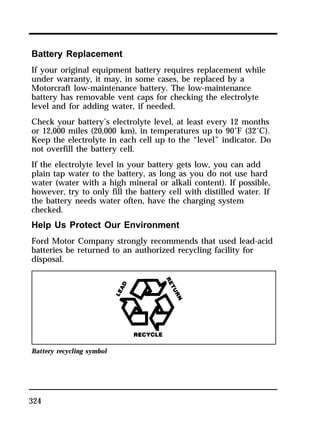 Battery Replacement 
If your original equipment battery requires replacement while 
under warranty, it may, in some cases, be replaced by a 
Motorcraft low-maintenance battery. The low-maintenance 
battery has removable vent caps for checking the electrolyte 
level and for adding water, if needed. 
Check your battery’s electrolyte level, at least every 12 months 
or 12,000 miles (20,000 km), in temperatures up to 90°F (32°C). 
Keep the electrolyte in each cell up to the “level” indicator. Do 
not overfill the battery cell. 
If the electrolyte level in your battery gets low, you can add 
plain tap water to the battery, as long as you do not use hard 
water (water with a high mineral or alkali content). If possible, 
however, try to only fill the battery cell with distilled water. If 
the battery needs water often, have the charging system 
checked. 
Help Us Protect Our Environment 
Ford Motor Company strongly recommends that used lead-acid 
batteries be returned to an authorized recycling facility for 
disposal. 
Battery recycling symbol 
324 
 