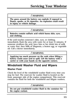 Servicing Your Windstar 
325 
RWARNING 
The gases around the battery can explode if exposed to 
flames, sparks, or lit cigarettes. An explosion could result 
in injury or vehicle damage. 
RWARNING 
Batteries contain sulfuric acid which burns skin, eyes, 
and clothing. 
If the acid touches someone’s skin, eyes, or clothing, 
immediately flush the area with water for at least 15 minutes. If 
someone swallows the acid, have him or her drink lots of milk 
or water first, then Milk of Magnesia, a beaten egg, or vegetable 
oil. Call a doctor immediately. 
RWARNING 
Applying too much pressure on the ends when lifting a 
battery could cause acid to spill. Lift the battery with a 
carrier or with your hands on the opposite corners. 
Windshield Washer Fluid and Wipers 
Washer Fluid 
Check the level of the windshield washer fluid every time you 
stop for fuel. The reservoir for washer fluid is located on the 
front, passenger side of the engine compartment. This reservoir 
contains the fluid for both the windshield and liftgate washers. 
RWARNING 
Do not put windshield washer fluid in the container for 
the engine coolant. 
 
