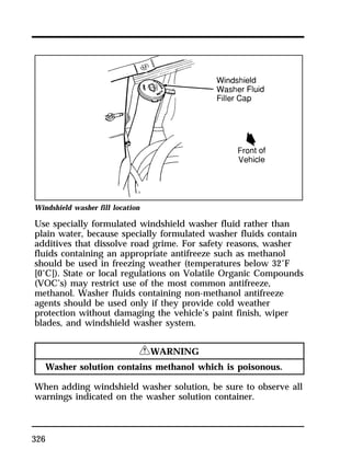Windshield washer fill location 
Use specially formulated windshield washer fluid rather than 
plain water, because specially formulated washer fluids contain 
additives that dissolve road grime. For safety reasons, washer 
fluids containing an appropriate antifreeze such as methanol 
should be used in freezing weather (temperatures below 32°F 
[0°C]). State or local regulations on Volatile Organic Compounds 
(VOC’s) may restrict use of the most common antifreeze, 
methanol. Washer fluids containing non-methanol antifreeze 
agents should be used only if they provide cold weather 
protection without damaging the vehicle’s paint finish, wiper 
blades, and windshield washer system. 
326 
RWARNING 
Washer solution contains methanol which is poisonous. 
When adding windshield washer solution, be sure to observe all 
warnings indicated on the washer solution container. 
 