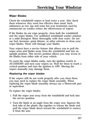 Servicing Your Windstar 
Wiper Blades 
Check the windshield wipers at least twice a year. Also check 
them whenever they seem less effective than usual. Such 
substances as tree sap and some hot wax treatments used by 
commercial car washes reduce the effectiveness of wipers. 
If the blades do not wipe properly, clean both the windshield 
and the wiper blades. Use undiluted windshield washer solution 
or a mild detergent. Rinse thoroughly with clear water. Do not 
use fuel, kerosene, paint thinner, or other solvents to clean your 
wiper blades. These will damage your blades. 
Your wipers have a service feature that allows you to pull the 
wiper arms and blades away from the windshield and into an 
upright position. This service position allows you easy access to 
the blades from either side of your vehicle. 
To reach the wiper blades easily, turn the ignition switch to 
ACCESSORY and turn your wipers on. Wait for them to reach a 
vertical position and turn the ignition to OFF. Moving the 
wipers manually may damage them. 
Replacing the wiper blades 
If the wipers still do not work properly after you clean them, 
you may need to replace the wiper blade assembly. When 
replacing the wiper blade assembly always use a Motorcraft part 
or equivalent. 
To replace the wiper blades: 
1. Pull the wiper arm away from the windshield and lock into 
327 
the service position. 
2. Turn the blade at an angle from the wiper arm. Squeeze the 
lock tabs of the plastic clip together to release the blade and 
pull the wiper blade down toward the windshield to remove 
it from the arm. 
 