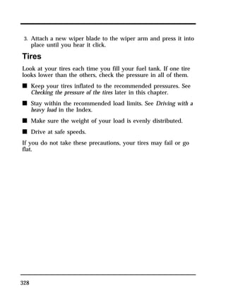 3. Attach a new wiper blade to the wiper arm and press it into 
place until you hear it click. 
Tires 
Look at your tires each time you fill your fuel tank. If one tire 
looks lower than the others, check the pressure in all of them. 
n Keep your tires inflated to the recommended pressures. See 
328 
Checking the pressure of the tires later in this chapter. 
n Stay within the recommended load limits. See Driving with a 
heavy load in the Index. 
n Make sure the weight of your load is evenly distributed. 
n Drive at safe speeds. 
If you do not take these precautions, your tires may fail or go 
flat. 
 