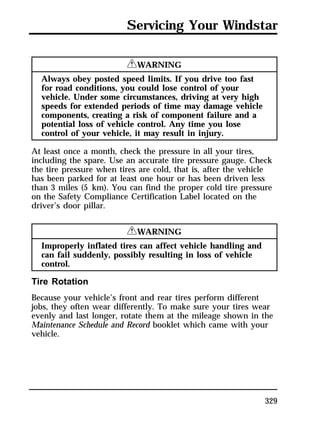Servicing Your Windstar 
329 
RWARNING 
Always obey posted speed limits. If you drive too fast 
for road conditions, you could lose control of your 
vehicle. Under some circumstances, driving at very high 
speeds for extended periods of time may damage vehicle 
components, creating a risk of component failure and a 
potential loss of vehicle control. Any time you lose 
control of your vehicle, it may result in injury. 
At least once a month, check the pressure in all your tires, 
including the spare. Use an accurate tire pressure gauge. Check 
the tire pressure when tires are cold, that is, after the vehicle 
has been parked for at least one hour or has been driven less 
than 3 miles (5 km). You can find the proper cold tire pressure 
on the Safety Compliance Certification Label located on the 
driver’s door pillar. 
RWARNING 
Improperly inflated tires can affect vehicle handling and 
can fail suddenly, possibly resulting in loss of vehicle 
control. 
Tire Rotation 
Because your vehicle’s front and rear tires perform different 
jobs, they often wear differently. To make sure your tires wear 
evenly and last longer, rotate them at the mileage shown in the 
Maintenance Schedule and Record booklet which came with your 
vehicle. 
 