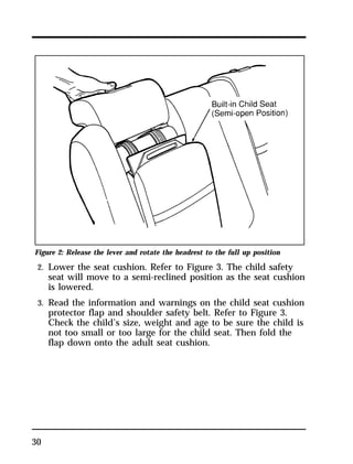 Figure 2: Release the lever and rotate the headrest to the full up position 
2. Lower the seat cushion. Refer to Figure 3. The child safety 
30 
seat will move to a semi-reclined position as the seat cushion 
is lowered. 
3. Read the information and warnings on the child seat cushion 
protector flap and shoulder safety belt. Refer to Figure 3. 
Check the child’s size, weight and age to be sure the child is 
not too small or too large for the child seat. Then fold the 
flap down onto the adult seat cushion. 
 