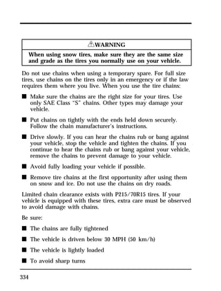 334 
RWARNING 
When using snow tires, make sure they are the same size 
and grade as the tires you normally use on your vehicle. 
Do not use chains when using a temporary spare. For full size 
tires, use chains on the tires only in an emergency or if the law 
requires them where you live. When you use the tire chains: 
n Make sure the chains are the right size for your tires. Use 
only SAE Class “S” chains. Other types may damage your 
vehicle. 
n Put chains on tightly with the ends held down securely. 
Follow the chain manufacturer’s instructions. 
n Drive slowly. If you can hear the chains rub or bang against 
your vehicle, stop the vehicle and tighten the chains. If you 
continue to hear the chains rub or bang against your vehicle, 
remove the chains to prevent damage to your vehicle. 
n Avoid fully loading your vehicle if possible. 
n Remove tire chains at the first opportunity after using them 
on snow and ice. Do not use the chains on dry roads. 
Limited chain clearance exists with P215/70R15 tires. If your 
vehicle is equipped with these tires, extra care must be observed 
to avoid damage with chains. 
Be sure: 
n The chains are fully tightened 
n The vehicle is driven below 30 MPH (50 km/h) 
n The vehicle is lightly loaded 
n To avoid sharp turns 
 