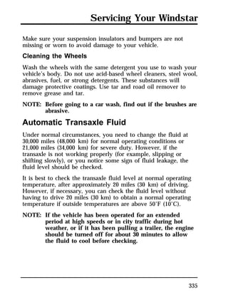 Servicing Your Windstar 
Make sure your suspension insulators and bumpers are not 
missing or worn to avoid damage to your vehicle. 
Cleaning the Wheels 
Wash the wheels with the same detergent you use to wash your 
vehicle’s body. Do not use acid-based wheel cleaners, steel wool, 
abrasives, fuel, or strong detergents. These substances will 
damage protective coatings. Use tar and road oil remover to 
remove grease and tar. 
NOTE: Before going to a car wash, find out if the brushes are 
335 
abrasive. 
Automatic Transaxle Fluid 
Under normal circumstances, you need to change the fluid at 
30,000 miles (48,000 km) for normal operating conditions or 
21,000 miles (34,000 km) for severe duty. However, if the 
transaxle is not working properly (for example, slipping or 
shifting slowly), or you notice some sign of fluid leakage, the 
fluid level should be checked. 
It is best to check the transaxle fluid level at normal operating 
temperature, after approximately 20 miles (30 km) of driving. 
However, if necessary, you can check the fluid level without 
having to drive 20 miles (30 km) to obtain a normal operating 
temperature if outside temperatures are above 50°F (10°C). 
NOTE: If the vehicle has been operated for an extended 
period at high speeds or in city traffic during hot 
weather, or if it has been pulling a trailer, the engine 
should be turned off for about 30 minutes to allow 
the fluid to cool before checking. 
 