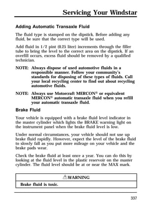 Servicing Your Windstar 
Adding Automatic Transaxle Fluid 
The fluid type is stamped on the dipstick. Before adding any 
fluid, be sure that the correct type will be used. 
Add fluid in 1/2 pint (0.25 liter) increments through the filler 
tube to bring the level to the correct area on the dipstick. If an 
overfill occurs, excess fluid should be removed by a qualified 
technician. 
NOTE: Always dispose of used automotive fluids in a 
responsible manner. Follow your community’s 
standards for disposing of these types of fluids. Call 
your local recycling center to find out about recycling 
automotive fluids. 
337 
NOTE: Always use Motorcraft MERCONH or equivalent 
MERCONH automatic transaxle fluid when you refill 
your automatic transaxle fluid. 
Brake Fluid 
Your vehicle is equipped with a brake fluid level indicator in 
the master cylinder which lights the BRAKE warning light on 
the instrument panel when the brake fluid level is low. 
Under normal circumstances, your vehicle should not use up 
brake fluid rapidly. However, expect the level of the brake fluid 
to slowly fall as you put more mileage on your vehicle and the 
brake pads wear. 
Check the brake fluid at least once a year. You can do this by 
looking at the fluid level in the plastic reservoir on the master 
cylinder. The fluid level should be at or near the MAX mark. 
RWARNING 
Brake fluid is toxic. 
 