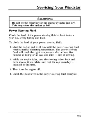 Servicing Your Windstar 
339 
RWARNING 
Do not let the reservoir for the master cylinder run dry. 
This may cause the brakes to fail. 
Power Steering Fluid 
Check the level of the power steering fluid at least twice a 
year (i.e., every Spring and Fall). 
To check the level of your power steering fluid: 
1. Start the engine and let it run until the power steering fluid 
reaches normal operating temperature. The power steering 
fluid will reach the right temperature after at least five 
minutes of idling or at least one mile (1 km) of driving. 
2. While the engine idles, turn the steering wheel back and 
forth several times. Make sure that the cap assembly is 
installed at this time. 
3. Then turn the engine off. 
4. Check the fluid level in the power steering fluid reservoir. 
 