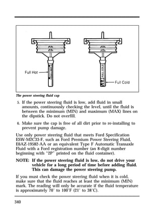 The power steering fluid cap 
5. If the power steering fluid is low, add fluid in small 
340 
amounts, continuously checking the level, until the fluid is 
between the minimum (MIN) and maximum (MAX) lines on 
the dipstick. Do not overfill. 
6. Make sure the cap is free of all dirt prior to re-installing to 
prevent pump damage. 
Use only power steering fluid that meets Ford Specification 
ESW-M2C33-F, such as Ford Premium Power Steering Fluid, 
E6AZ-19582-AA or an equivalent Type F Automatic Transaxle 
Fluid with a Ford registration number (an 8-digit number 
beginning with “2P” printed on the fluid container). 
NOTE: If the power steering fluid is low, do not drive your 
vehicle for a long period of time before adding fluid. 
This can damage the power steering pump. 
If you must check the power steering fluid when it is cold, 
make sure that the fluid reaches at least the minimum (MIN) 
mark. The reading will only be accurate if the fluid temperature 
is approximately 70° to 100°F (21° to 38°C). 
 