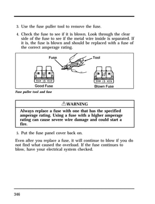 3. Use the fuse puller tool to remove the fuse. 
4. Check the fuse to see if it is blown. Look through the clear 
side of the fuse to see if the metal wire inside is separated. If 
it is, the fuse is blown and should be replaced with a fuse of 
the correct amperage rating. 
Fuse puller tool and fuse 
346 
RWARNING 
Always replace a fuse with one that has the specified 
amperage rating. Using a fuse with a higher amperage 
rating can cause severe wire damage and could start a 
fire. 
5. Put the fuse panel cover back on. 
Even after you replace a fuse, it will continue to blow if you do 
not find what caused the overload. If the fuse continues to 
blow, have your electrical system checked. 
 
