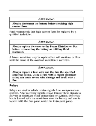 350 
RWARNING 
Always disconnect the battery before servicing high 
current fuses. 
Ford recommends that high current fuses be replaced by a 
qualified technician. 
RWARNING 
Always replace the cover to the Power Distribution Box 
before reconnecting the battery or refilling fluid 
reservoirs. 
A blown maxi-fuse may be replaced but will continue to blow 
until the cause of the overload condition is corrected. 
RWARNING 
Always replace a fuse with one that has the specified 
amperage rating. Using a fuse with a higher amperage 
rating can cause severe wire damage and could start a 
fire. 
Relays 
Relays are devices which receive signals from components or 
systems. After receiving signals, relays transfer these signals to 
activate or deactivate other components or systems. One relay 
box is located with the maxi-fuses near the battery and one is 
located with the fuse panel under the instrument panel. 
 