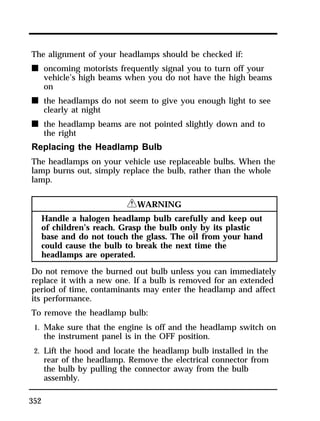 The alignment of your headlamps should be checked if: 
n oncoming motorists frequently signal you to turn off your 
352 
vehicle’s high beams when you do not have the high beams 
on 
n the headlamps do not seem to give you enough light to see 
clearly at night 
n the headlamp beams are not pointed slightly down and to 
the right 
Replacing the Headlamp Bulb 
The headlamps on your vehicle use replaceable bulbs. When the 
lamp burns out, simply replace the bulb, rather than the whole 
lamp. 
RWARNING 
Handle a halogen headlamp bulb carefully and keep out 
of children’s reach. Grasp the bulb only by its plastic 
base and do not touch the glass. The oil from your hand 
could cause the bulb to break the next time the 
headlamps are operated. 
Do not remove the burned out bulb unless you can immediately 
replace it with a new one. If a bulb is removed for an extended 
period of time, contaminants may enter the headlamp and affect 
its performance. 
To remove the headlamp bulb: 
1. Make sure that the engine is off and the headlamp switch on 
the instrument panel is in the OFF position. 
2. Lift the hood and locate the headlamp bulb installed in the 
rear of the headlamp. Remove the electrical connector from 
the bulb by pulling the connector away from the bulb 
assembly. 
 