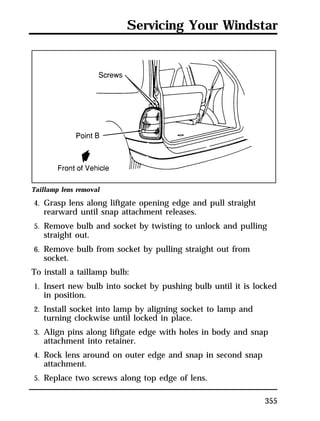 Servicing Your Windstar 
355 
Taillamp lens removal 
4. Grasp lens along liftgate opening edge and pull straight 
rearward until snap attachment releases. 
5. Remove bulb and socket by twisting to unlock and pulling 
straight out. 
6. Remove bulb from socket by pulling straight out from 
socket. 
To install a taillamp bulb: 
1. Insert new bulb into socket by pushing bulb until it is locked 
in position. 
2. Install socket into lamp by aligning socket to lamp and 
turning clockwise until locked in place. 
3. Align pins along liftgate edge with holes in body and snap 
attachment into retainer. 
4. Rock lens around on outer edge and snap in second snap 
attachment. 
5. Replace two screws along top edge of lens. 
 