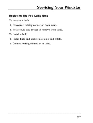 Servicing Your Windstar 
357 
Replacing The Fog Lamp Bulb 
To remove a bulb: 
1. Disconnect wiring connector from lamp. 
2. Rotate bulb and socket to remove from lamp. 
To install a bulb: 
1. Install bulb and socket into lamp and rotate. 
2. Connect wiring connector to lamp. 
 