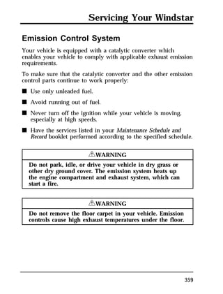 Servicing Your Windstar 
Emission Control System 
Your vehicle is equipped with a catalytic converter which 
enables your vehicle to comply with applicable exhaust emission 
requirements. 
To make sure that the catalytic converter and the other emission 
control parts continue to work properly: 
n Use only unleaded fuel. 
n Avoid running out of fuel. 
n Never turn off the ignition while your vehicle is moving, 
359 
especially at high speeds. 
n Have the services listed in your Maintenance Schedule and 
Record booklet performed according to the specified schedule. 
RWARNING 
Do not park, idle, or drive your vehicle in dry grass or 
other dry ground cover. The emission system heats up 
the engine compartment and exhaust system, which can 
start a fire. 
RWARNING 
Do not remove the floor carpet in your vehicle. Emission 
controls cause high exhaust temperatures under the floor. 
 